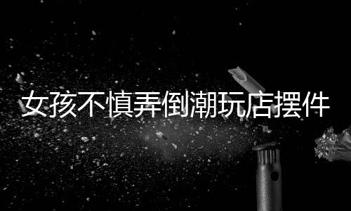 女孩不慎弄倒潮玩店擺件，家長(zhǎng)積極全額賠償——一起解讀責(zé)任與擔(dān)當(dāng)