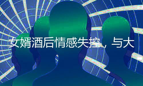 女婿酒后情感失控，與大舅哥深情相擁，引發(fā)關(guān)注