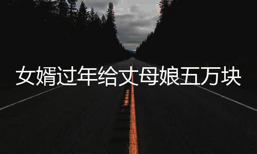 女婿過(guò)年給丈母娘五萬(wàn)塊錢(qián)大紅包，一份深厚的情誼與尊重的傳遞