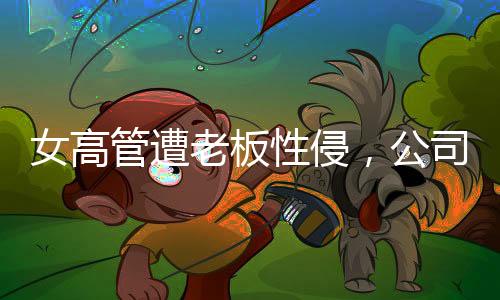 女高管遭老板性侵，公司起訴人社局