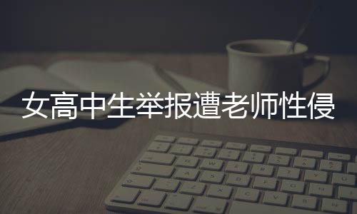 女高中生舉報遭老師性侵，警方正式立案調(diào)查