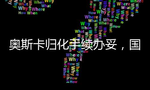 奧斯卡歸化手續(xù)辦妥，國(guó)際影壇新里程碑的誕生