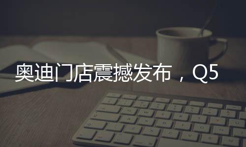 奧迪門店震撼發(fā)布，Q5L新車售價親民，起售價僅23.88萬起