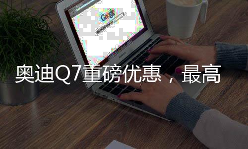 奧迪Q7重磅優(yōu)惠，最高降17萬，豪華SUV觸手可及