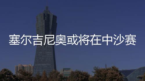 塞爾吉尼奧或?qū)⒃谥猩迟惽芭c球隊(duì)會(huì)合，備戰(zhàn)未來賽事