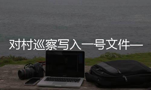 對(duì)村巡察寫(xiě)入一號(hào)文件——新時(shí)代農(nóng)村基層治理的重要舉措