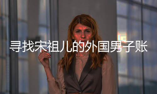 尋找宋祖兒的外國男子賬號注銷，背后的故事揭示