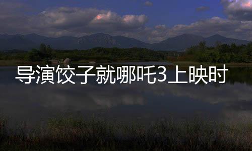 導(dǎo)演餃子就哪吒3上映時間做出回應(yīng)