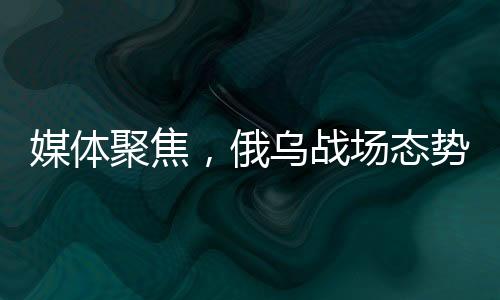 媒體聚焦，俄烏戰(zhàn)場態(tài)勢進(jìn)入關(guān)鍵節(jié)點(diǎn)