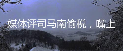 媒體評司馬南偷稅，嘴上愛國不作數(shù)