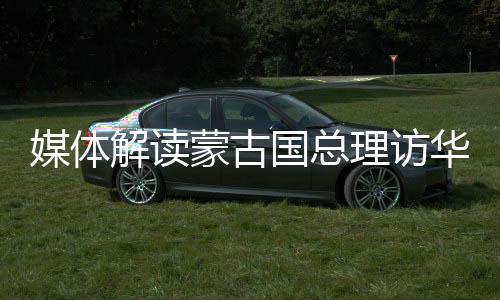 媒體解讀蒙古國總理訪華，深化合作，共謀發(fā)展