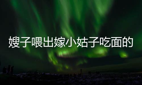 嫂子喂出嫁小姑子吃面的感人瞬間，手抖成篩子背后的溫情故事