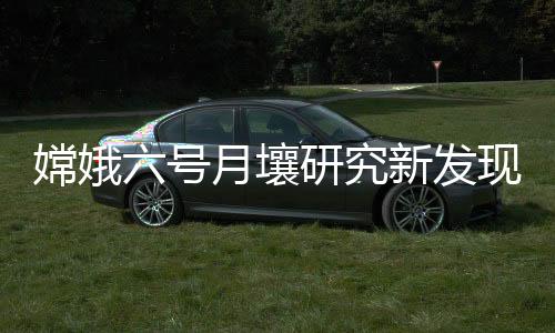 嫦娥六號月壤研究新發(fā)現(xiàn)！月球背面比正面更“干”