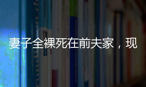 妻子全裸死在前夫家，現(xiàn)任丈夫拒付喪葬費(fèi)——悲劇背后的復(fù)雜情感與法律責(zé)任探究