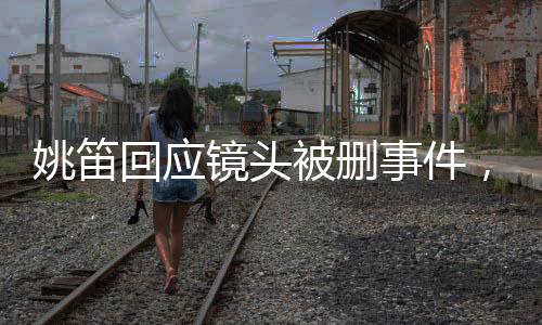 姚笛回應(yīng)鏡頭被刪事件，生活還需繼續(xù)前行