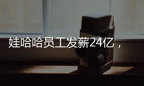 娃哈哈員工發(fā)薪24億，企業(yè)的責任與員工的幸福