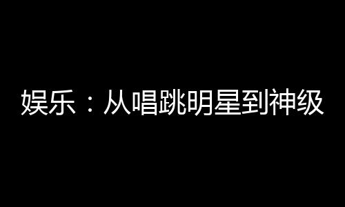 娛樂：從唱跳明星到神級(jí)演員