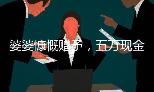 婆婆慷慨贈予，五萬現(xiàn)金均分三兒媳，一人獨得一萬五千暖心禮