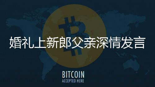 婚禮上新郎父親深情發(fā)言，母子情感動全場