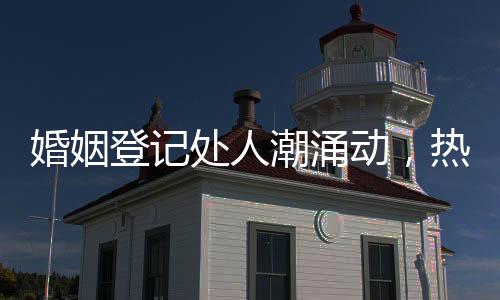婚姻登記處人潮涌動(dòng)，熱鬧非凡