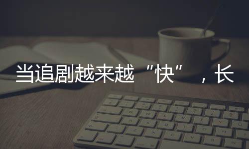 當(dāng)追劇越來越“快”，長劇如何兼顧叫好又叫座？