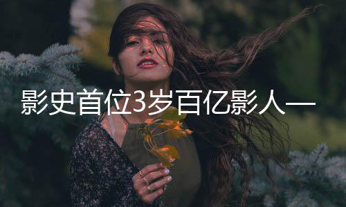影史首位3歲百億影人——天賦異稟的小巨星崛起