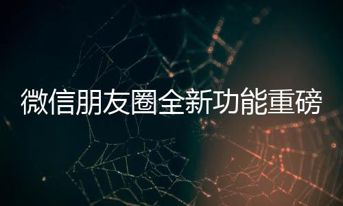 微信朋友圈全新功能重磅上線，讓你的社交體驗再升級！