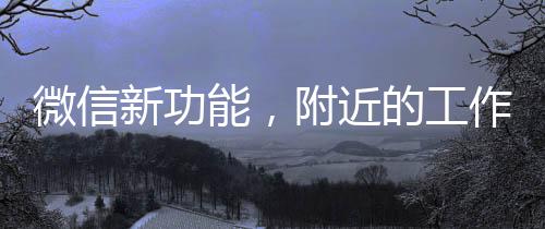 微信新功能，附近的工作功能助力職場人發(fā)展，提升附近求職體驗與便利性（一、二、三、四、五、六、七、八、九、十）