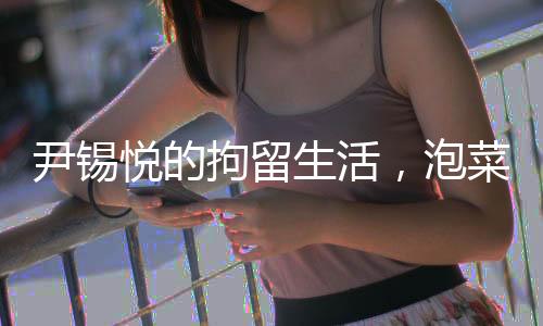 尹錫悅的拘留生活，泡菜與簡(jiǎn)陋環(huán)境的挑戰(zhàn)