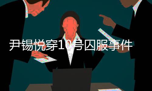 尹錫悅穿10號囚服事件揭秘，獄警口中的10號背后真相