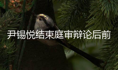 尹錫悅結(jié)束庭審辯論后前往醫(yī)院，一探究竟