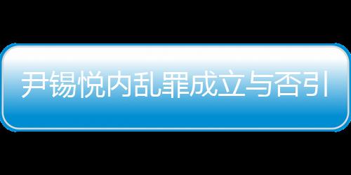 尹錫悅內(nèi)亂罪成立與否引發(fā)熱議，若成立最高可判死刑