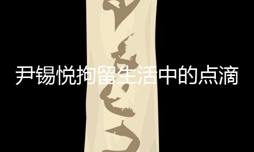 尹錫悅拘留生活中的點滴，泡菜與地上的日子