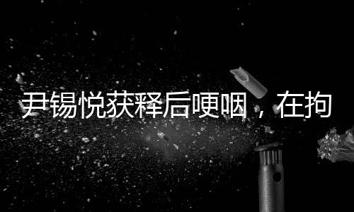 尹錫悅獲釋后哽咽，在拘留所學(xué)到很多