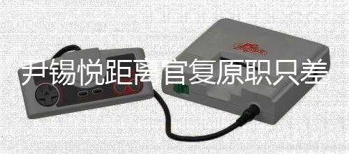 尹錫悅距離官復(fù)原職只差一步嗎？