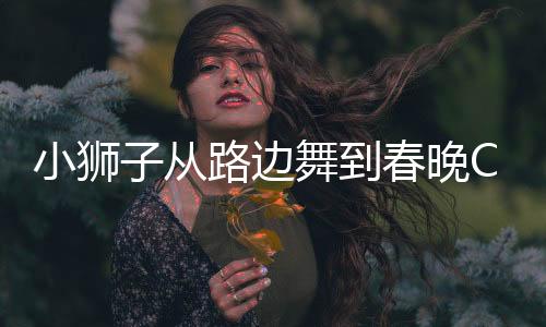 小獅子從路邊舞到春晚C位，勵志故事中的耀眼新星
