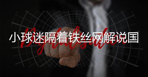 小球迷隔著鐵絲網(wǎng)解說國安熱身賽，熱血球迷文化展現(xiàn)獨(dú)特魅力