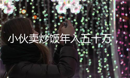 小伙賣炒飯年入五十萬，真實收入，無懼質(zhì)疑
