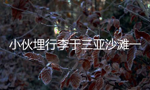 小伙埋行李于三亞沙灘一年，重返現(xiàn)場挖掘出寶藏！神秘經(jīng)歷引發(fā)網(wǎng)友熱議
