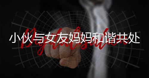 小伙與女友媽媽和諧共處，親如母子引熱議