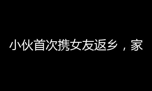 小伙首次攜女友返鄉(xiāng)，家人炮聲隆慶祝溫馨時刻