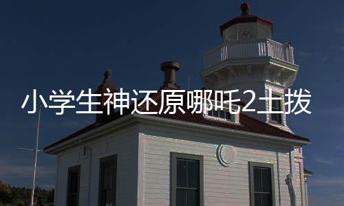 小學生神還原哪吒2土撥鼠抬頭，再現(xiàn)經(jīng)典萌態(tài)瞬間