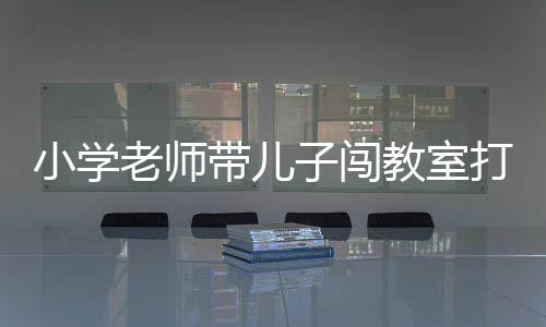 小學(xué)老師帶兒子闖教室打?qū)W生被停職事件