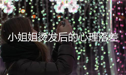 小姐姐燙發(fā)后的心理落差，秒變阿姨，情緒崩潰