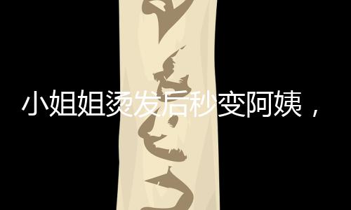小姐姐燙發(fā)后秒變阿姨，美麗轉(zhuǎn)變背后的崩潰故事