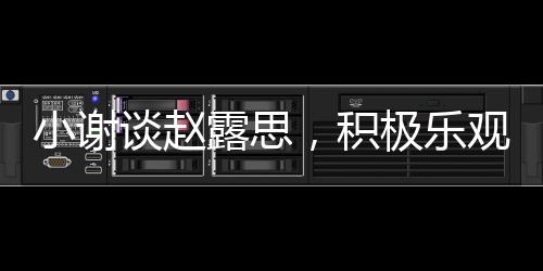 小謝談趙露思，積極樂(lè)觀感染身邊的每個(gè)人