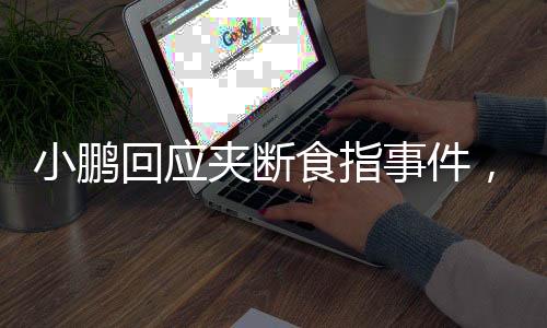 小鵬回應夾斷食指事件，事故背后的真相與關(guān)懷