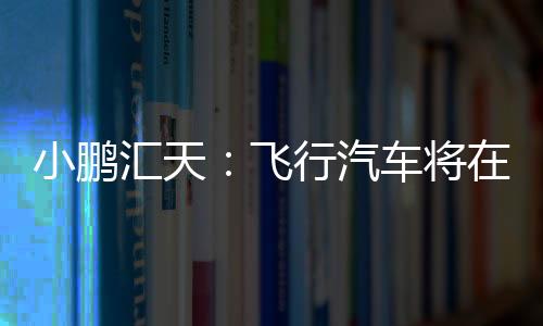 小鵬匯天：飛行汽車將在2026年量產(chǎn)交付