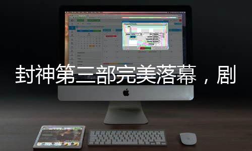 封神第三部完美落幕，劇透揭秘，備受期待的傳奇故事已經(jīng)完成剪輯