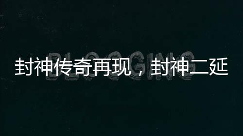 封神傳奇再現(xiàn)，封神二延期上映揭曉——眾多影迷熱議